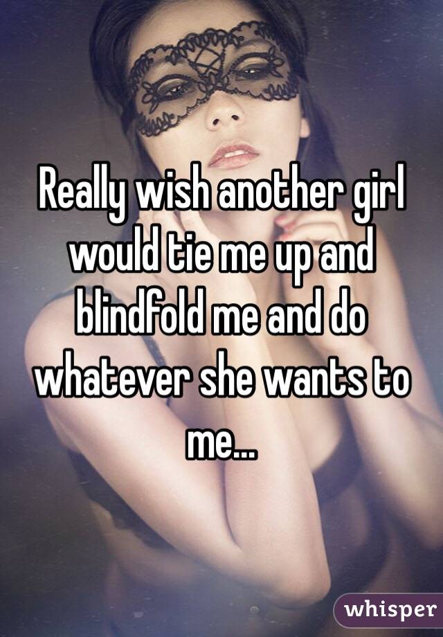 Really wish another girl would tie me up and blindfold me and do whatever she wants to me...