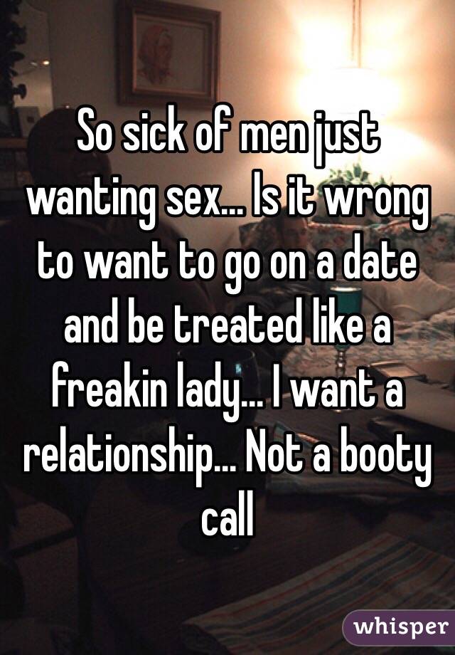 So sick of men just wanting sex... Is it wrong to want to go on a date and be treated like a freakin lady... I want a relationship... Not a booty call