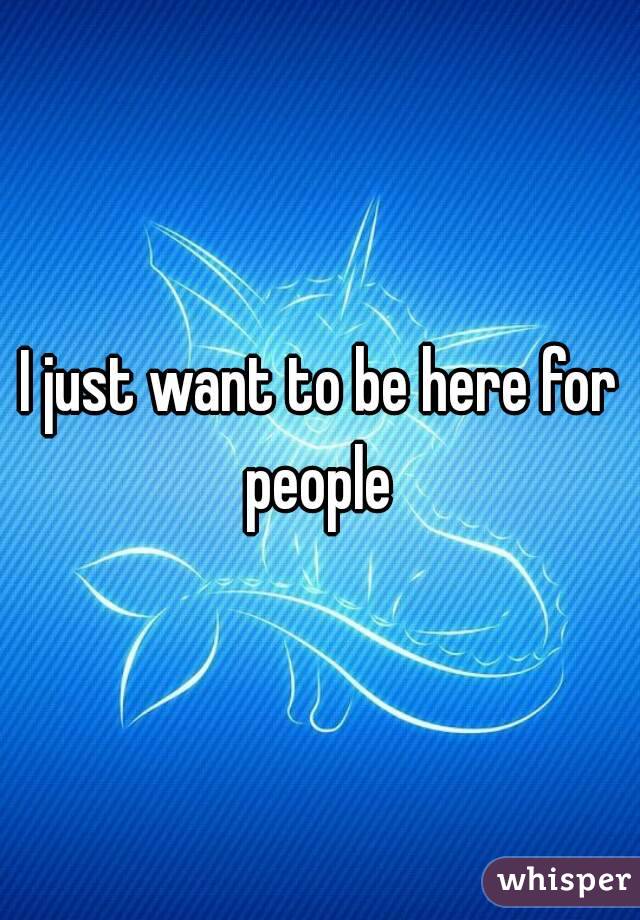 I just want to be here for people 
