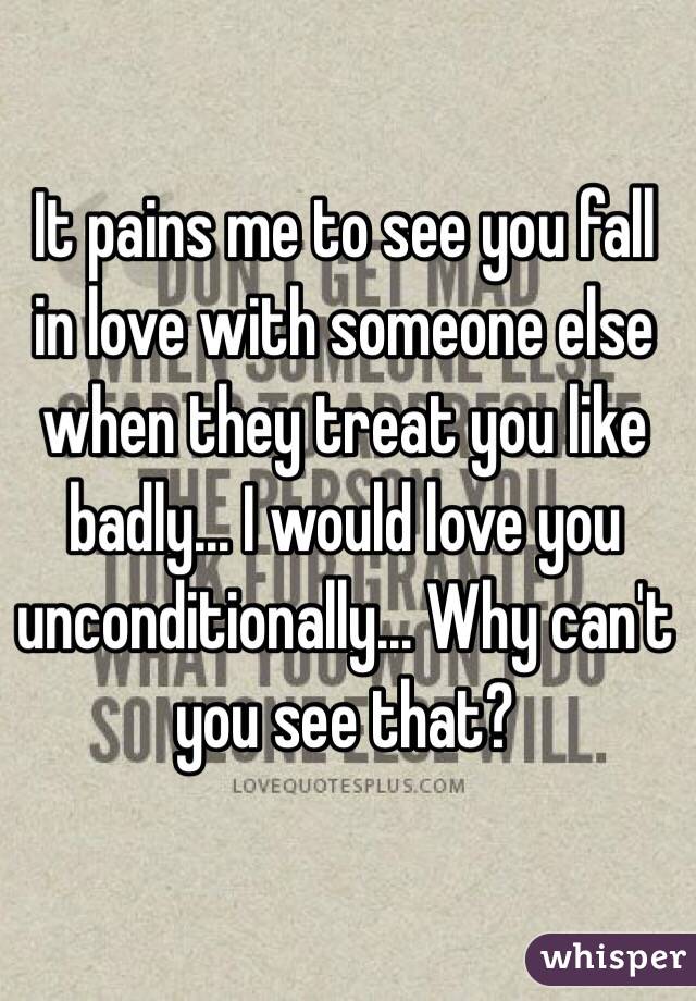 It pains me to see you fall in love with someone else when they treat you like badly... I would love you unconditionally... Why can't you see that?