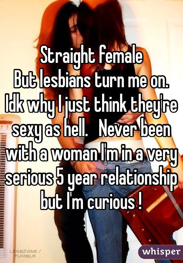 Straight female 
But lesbians turn me on.   
Idk why I just think they're sexy as hell.   Never been with a woman I'm in a very serious 5 year relationship but I'm curious !  