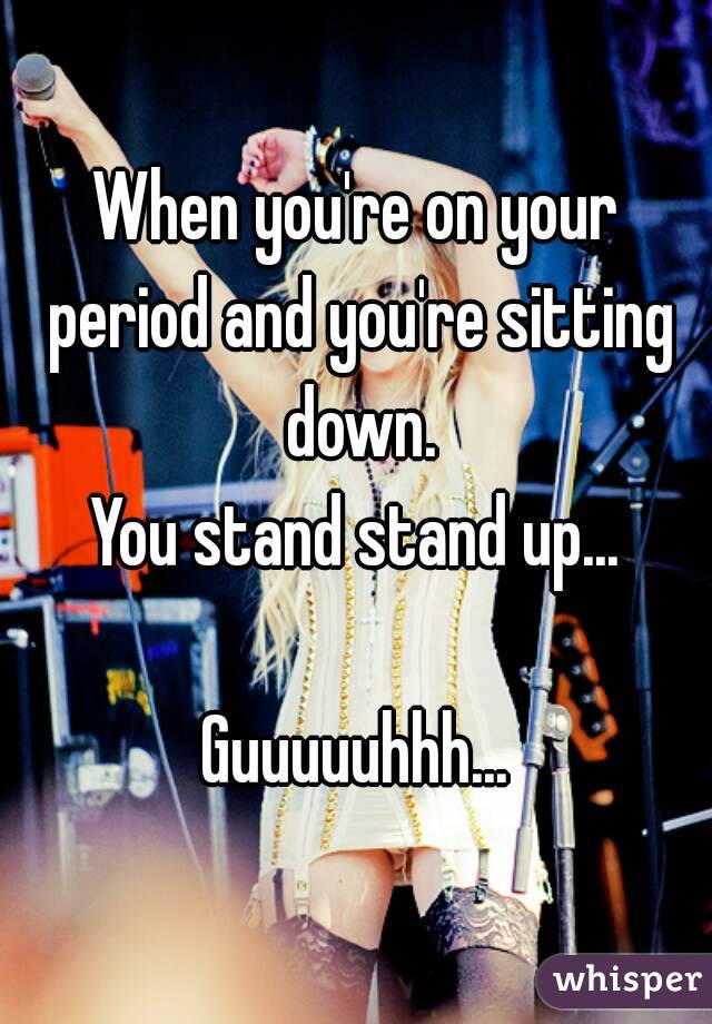 When you're on your period and you're sitting down.
You stand stand up...

Guuuuuhhh...