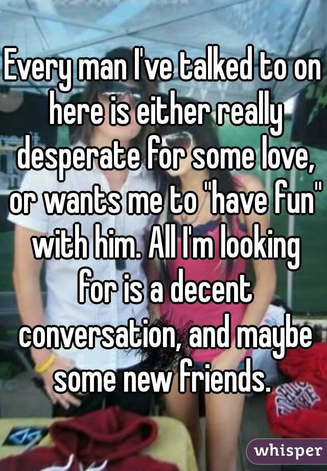 Every man I've talked to on here is either really desperate for some love, or wants me to "have fun" with him. All I'm looking for is a decent conversation, and maybe some new friends. 