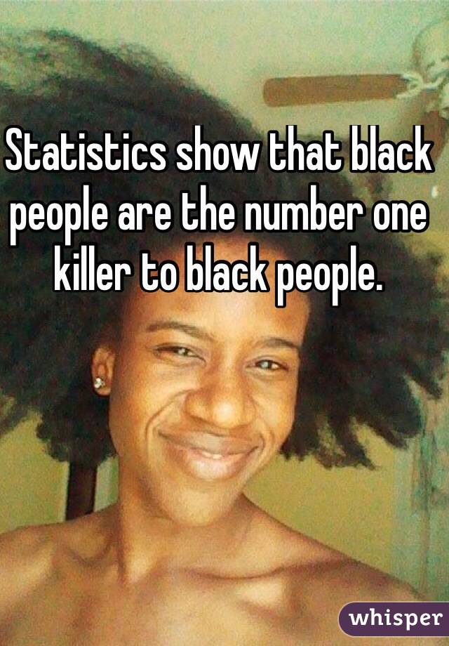 Statistics show that black people are the number one killer to black people. 
