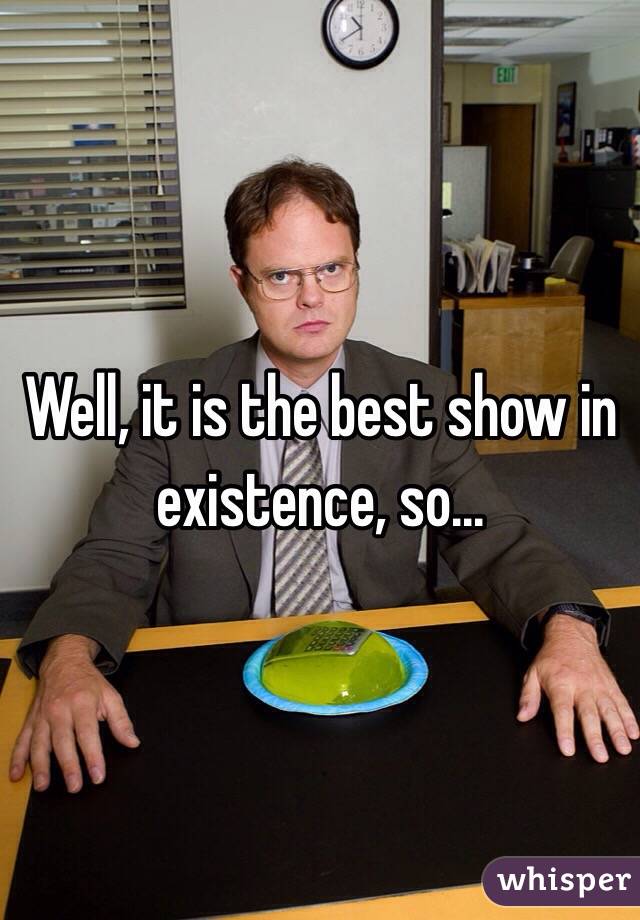 Well, it is the best show in existence, so... 