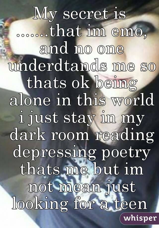 My secret is .......that im emo, and no one underdtands me so thats ok being alone in this world i just stay in my dark room reading depressing poetry thats me but im not mean just looking for a teen 