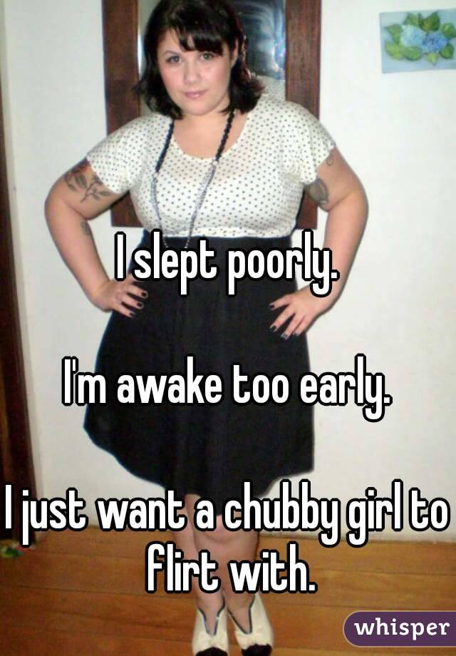 I slept poorly.

I'm awake too early.

I just want a chubby girl to flirt with.