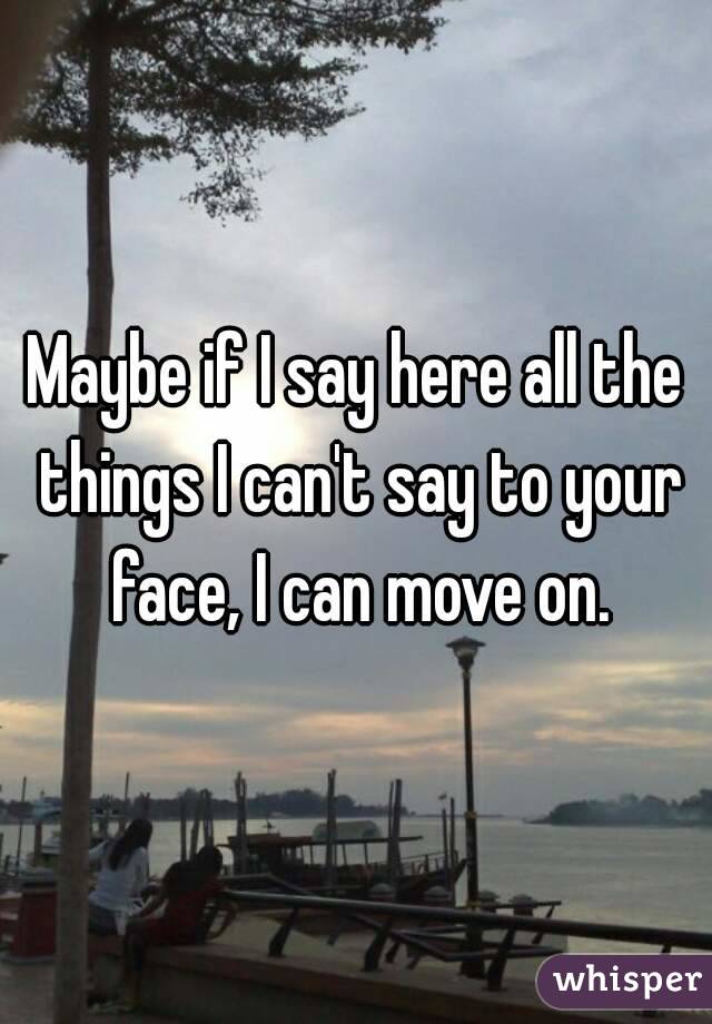 Maybe if I say here all the things I can't say to your face, I can move on.