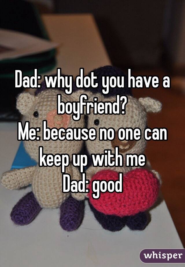 Dad: why dot you have a boyfriend? 
Me: because no one can keep up with me
Dad: good 