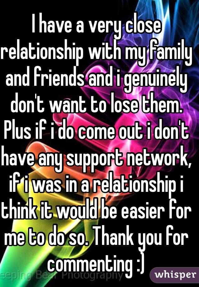 I have a very close relationship with my family and friends and i genuinely don't want to lose them. Plus if i do come out i don't have any support network, if i was in a relationship i think it would be easier for me to do so. Thank you for commenting :) 