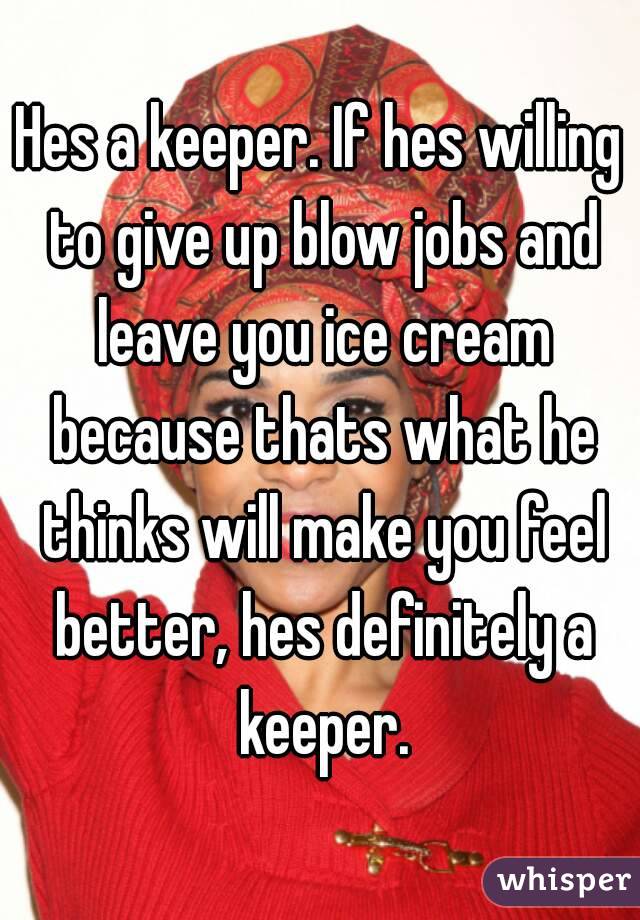 Hes a keeper. If hes willing to give up blow jobs and leave you ice cream because thats what he thinks will make you feel better, hes definitely a keeper.