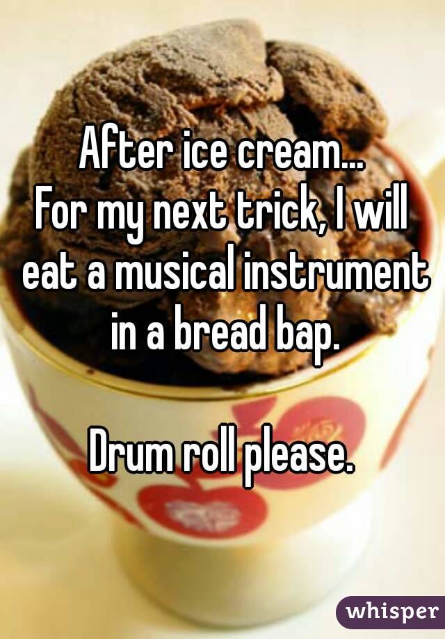 After ice cream...
For my next trick, I will eat a musical instrument in a bread bap.

Drum roll please.
