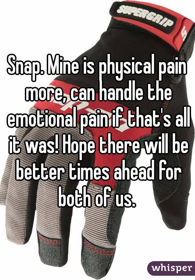 Snap. Mine is physical pain more, can handle the emotional pain if that's all it was! Hope there will be better times ahead for both of us. 