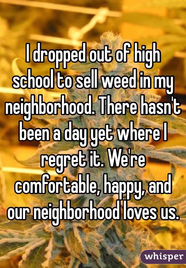 I dropped out of high school to sell weed in my neighborhood. There hasn't been a day yet where I regret it. We're comfortable, happy, and our neighborhood loves us. 