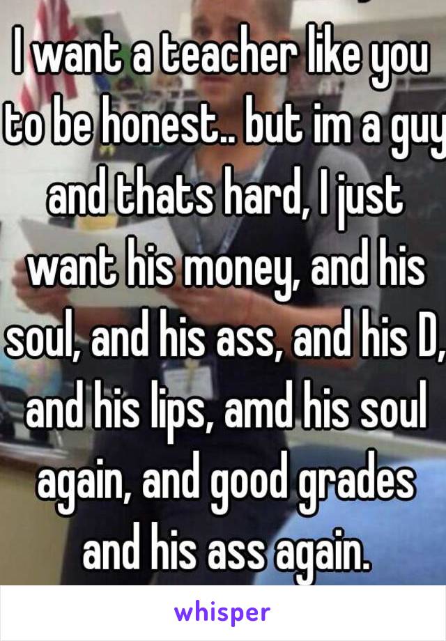 I want a teacher like you to be honest.. but im a guy and thats hard, I just want his money, and his soul, and his ass, and his D, and his lips, amd his soul again, and good grades and his ass again.