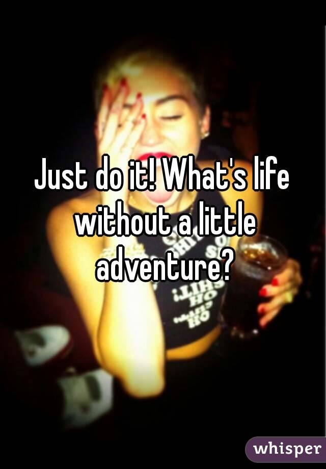 Just do it! What's life without a little adventure?