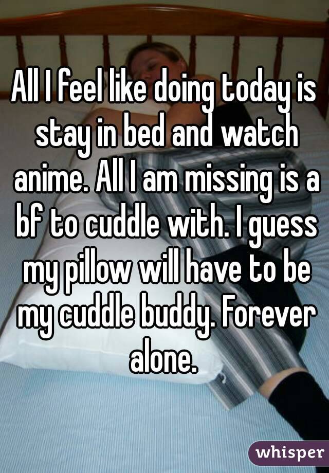 All I feel like doing today is stay in bed and watch anime. All I am missing is a bf to cuddle with. I guess my pillow will have to be my cuddle buddy. Forever alone. 