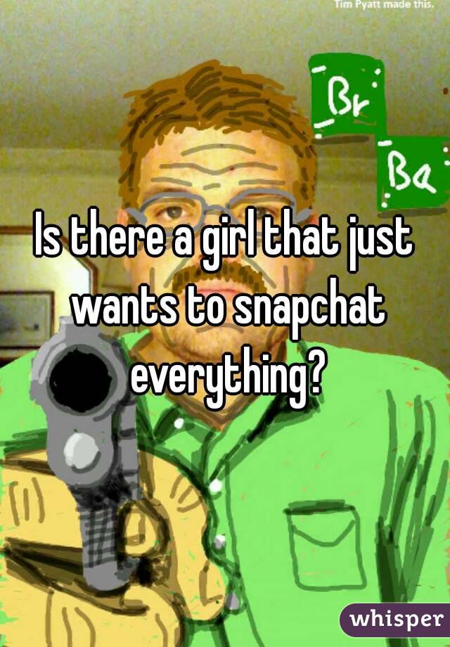 Is there a girl that just wants to snapchat everything?