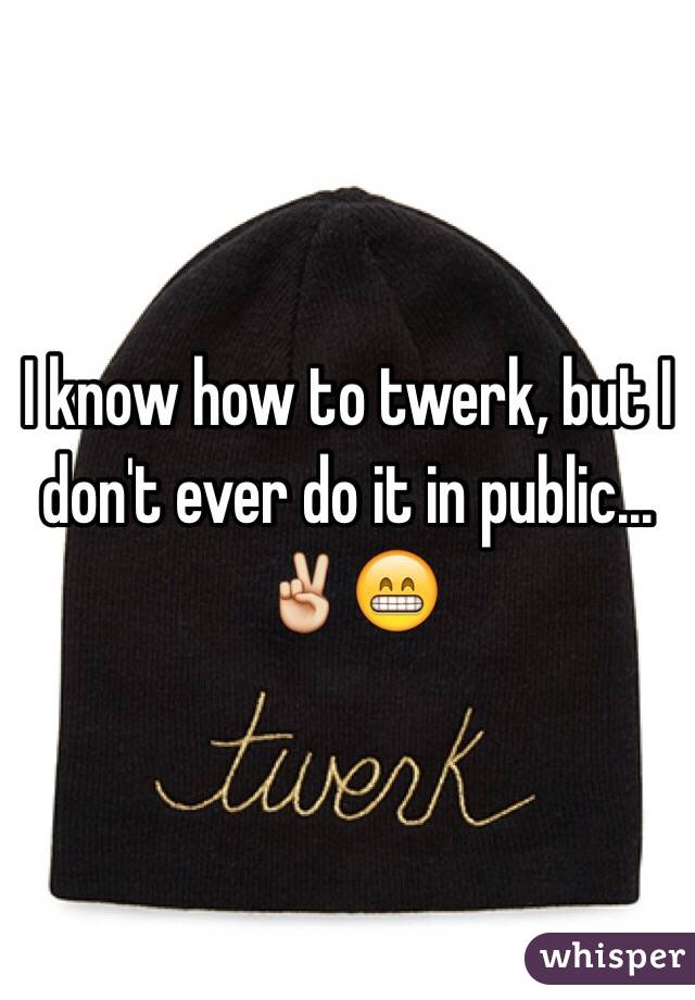 I know how to twerk, but I don't ever do it in public... ✌️😁