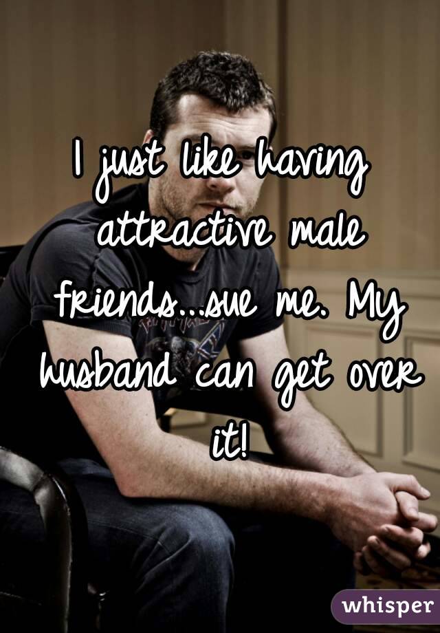 I just like having attractive male friends...sue me. My husband can get over it!