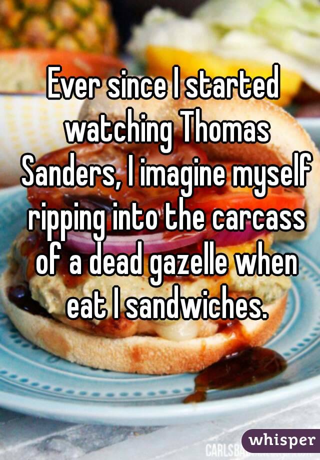Ever since I started watching Thomas Sanders, I imagine myself ripping into the carcass of a dead gazelle when eat I sandwiches.