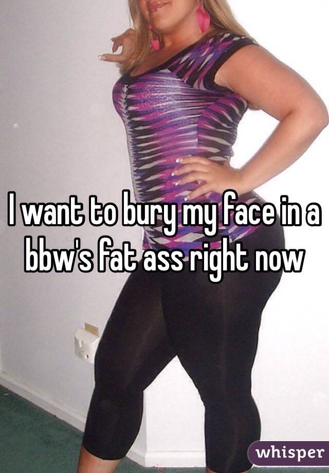 I want to bury my face in a bbw's fat ass right now 