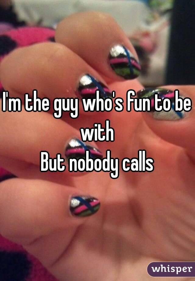 I'm the guy who's fun to be with 
But nobody calls