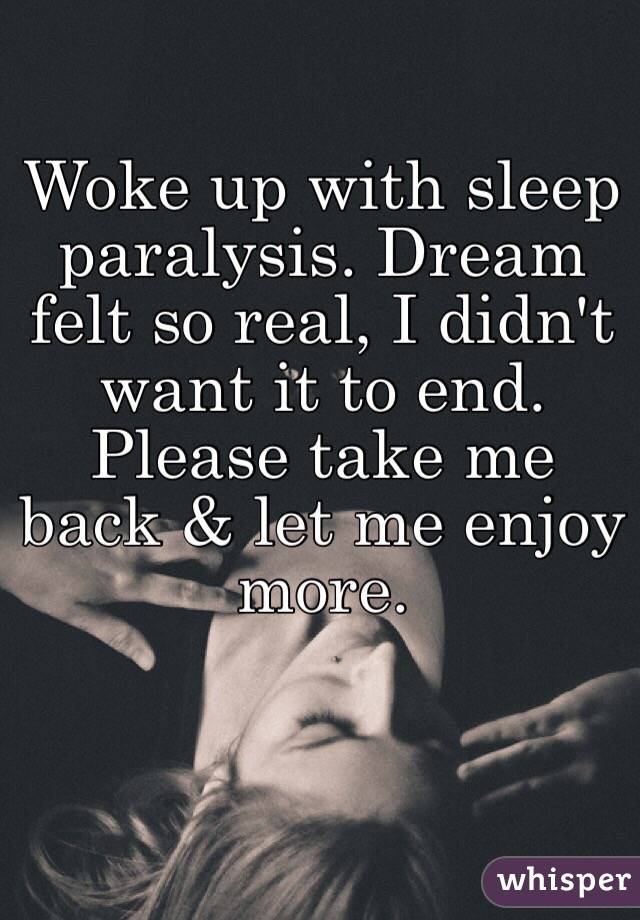 Woke up with sleep paralysis. Dream felt so real, I didn't want it to end. Please take me back & let me enjoy more.