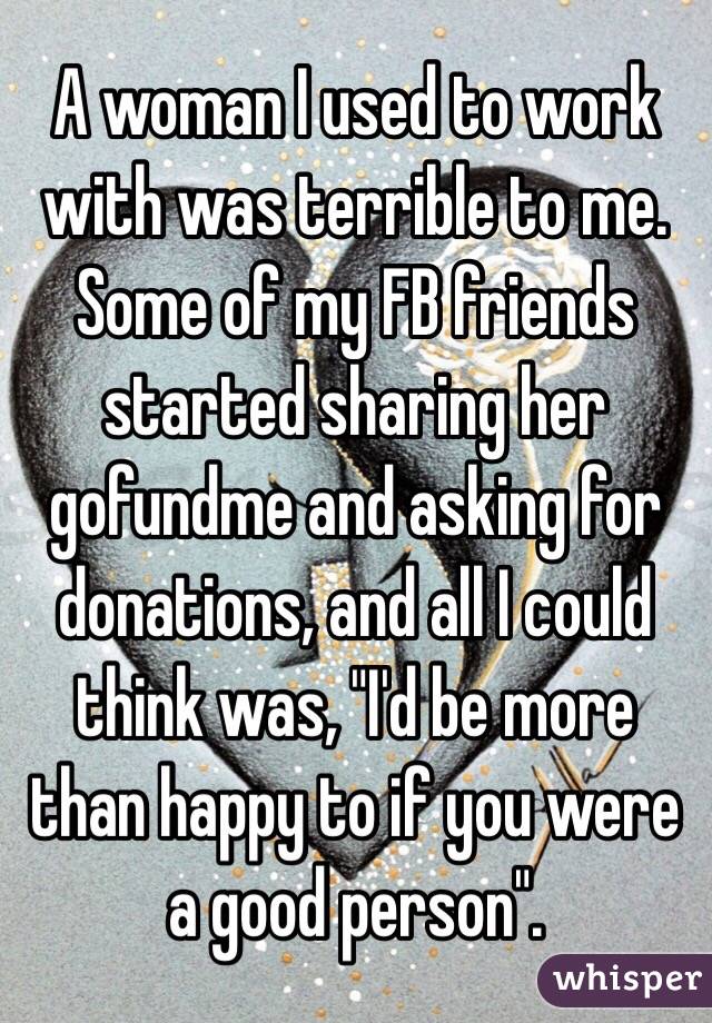 A woman I used to work with was terrible to me. Some of my FB friends started sharing her gofundme and asking for donations, and all I could think was, "I'd be more than happy to if you were a good person". 