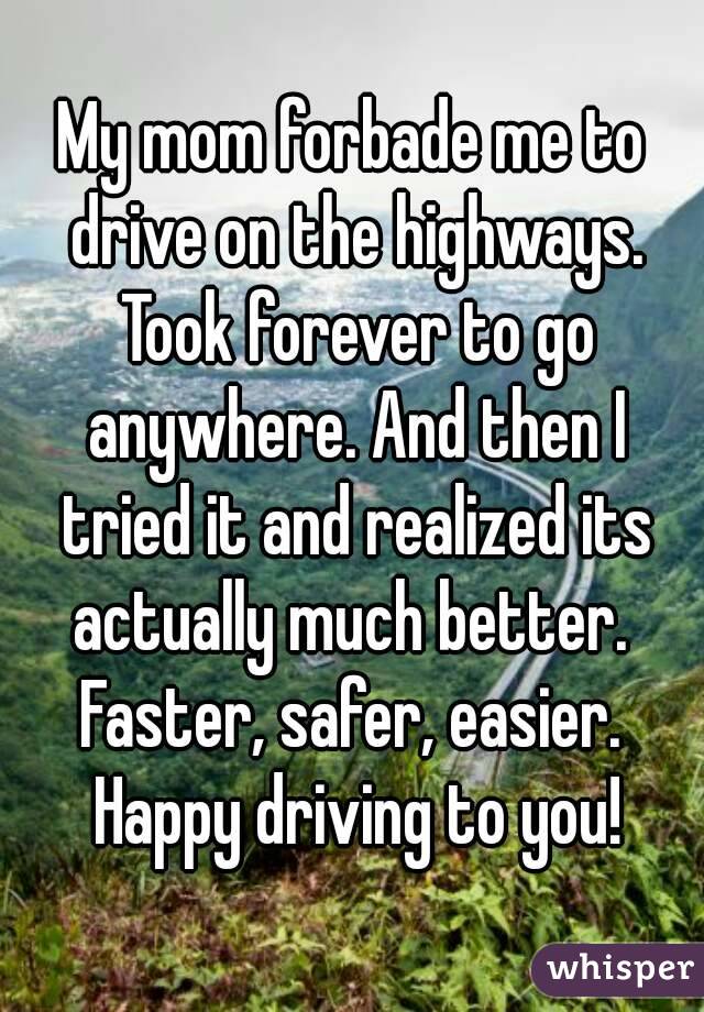 My mom forbade me to drive on the highways. Took forever to go anywhere. And then I tried it and realized its actually much better.  Faster, safer, easier.  Happy driving to you!