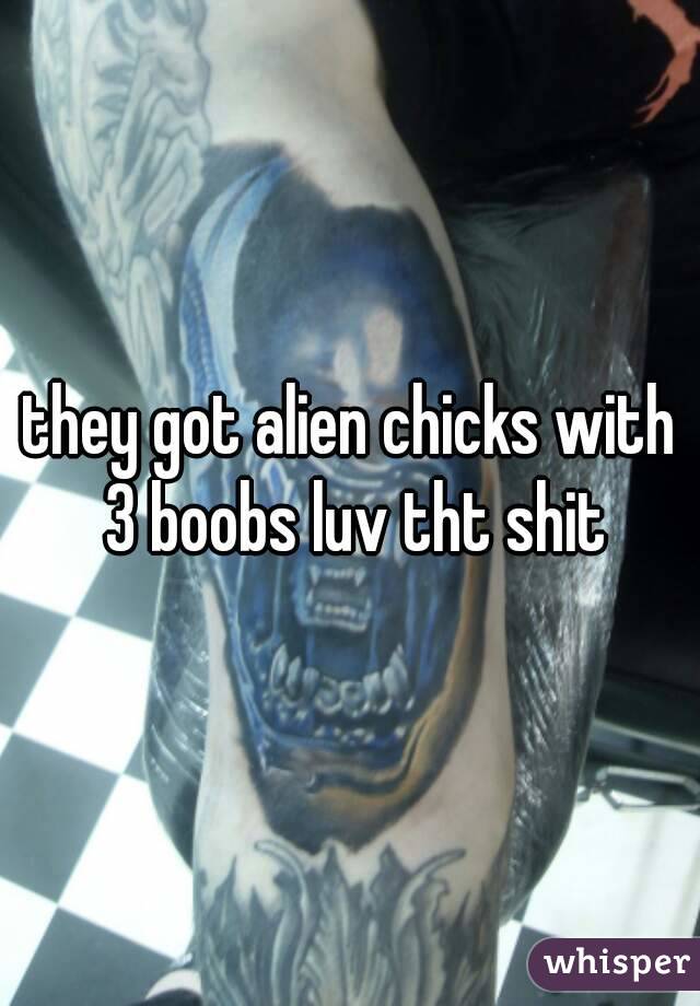 they got alien chicks with 3 boobs luv tht shit