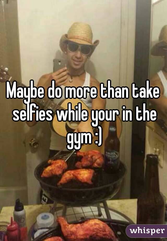 Maybe do more than take selfies while your in the gym :)