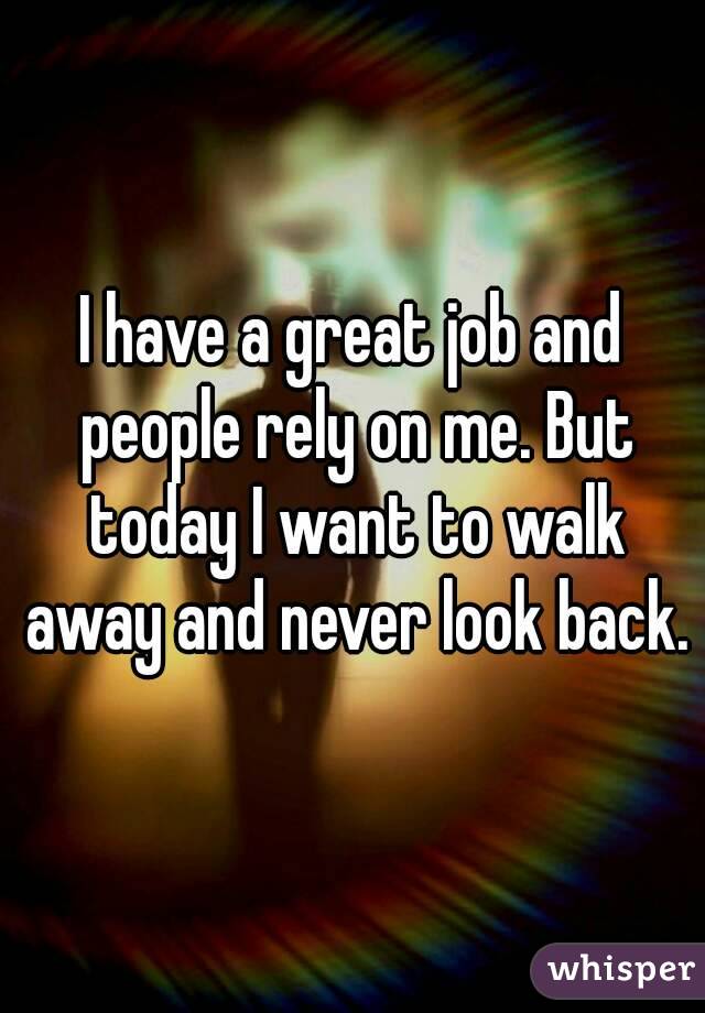 I have a great job and people rely on me. But today I want to walk away and never look back.