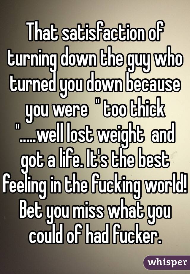 That satisfaction of turning down the guy who turned you down because you were  " too thick ".....well lost weight  and got a life. It's the best feeling in the fucking world! Bet you miss what you could of had fucker. 