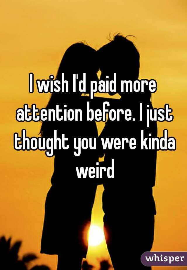 I wish I'd paid more attention before. I just thought you were kinda weird