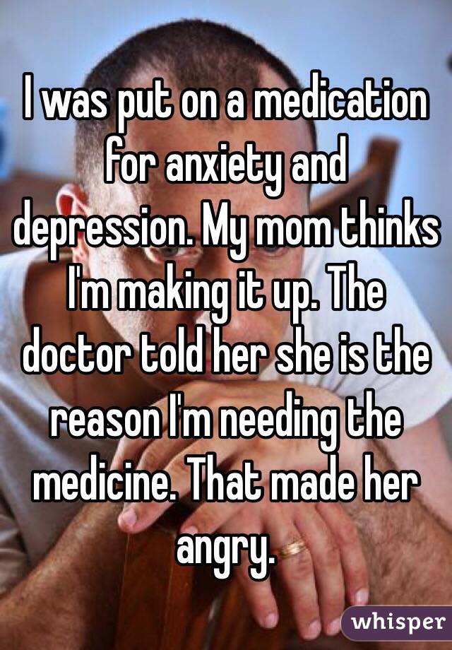 I was put on a medication for anxiety and depression. My mom thinks I'm making it up. The doctor told her she is the reason I'm needing the medicine. That made her angry. 