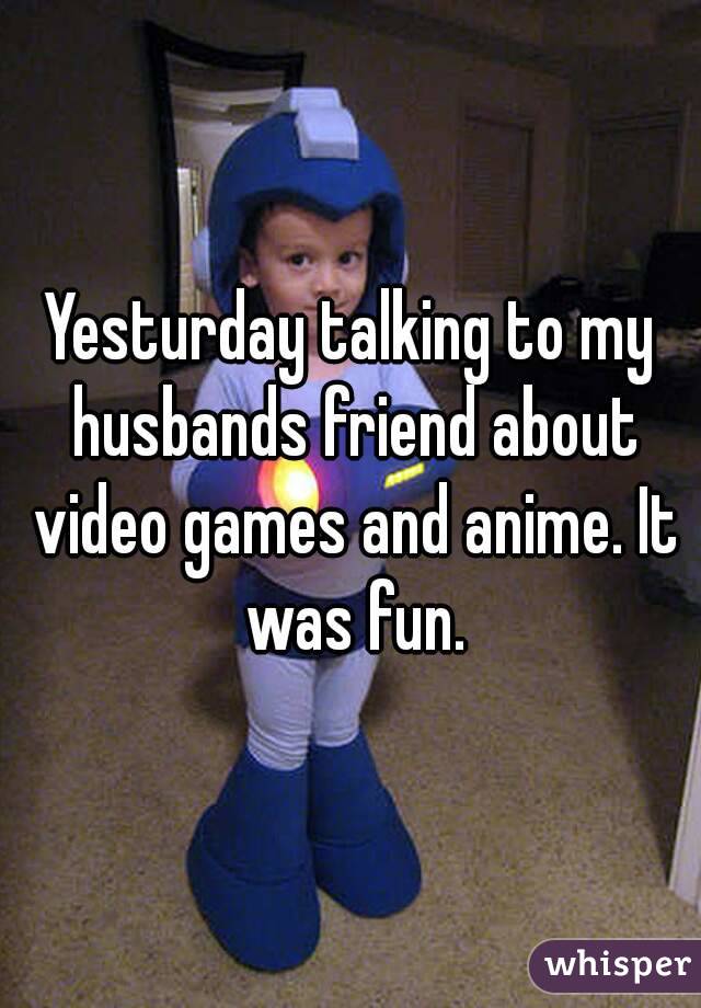 Yesturday talking to my husbands friend about video games and anime. It was fun.