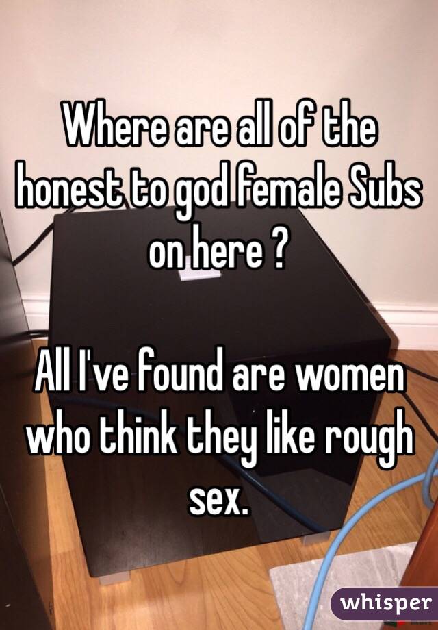 Where are all of the honest to god female Subs on here ?

All I've found are women who think they like rough sex. 