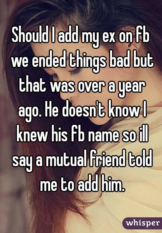 Should I add my ex on fb we ended things bad but that was over a year ago. He doesn't know I knew his fb name so ill say a mutual friend told me to add him.