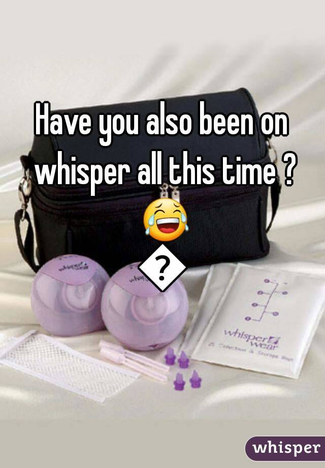 Have you also been on whisper all this time ? 😂😂