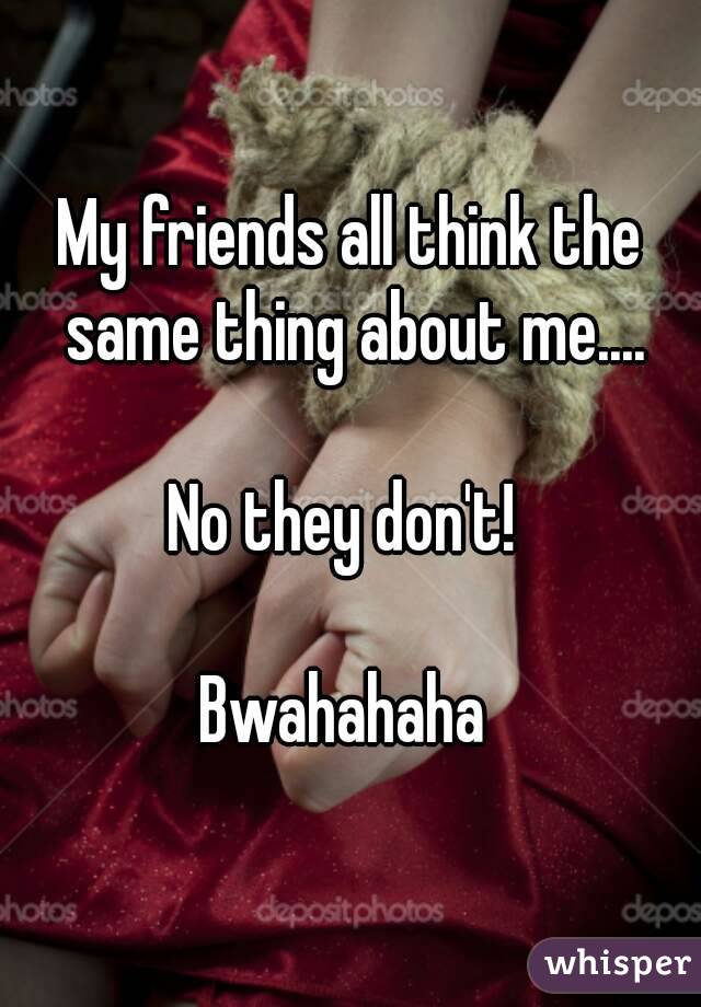 My friends all think the same thing about me....

No they don't! 

Bwahahaha 