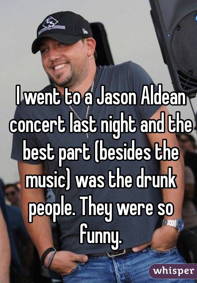 I went to a Jason Aldean concert last night and the best part (besides the music) was the drunk people. They were so funny. 