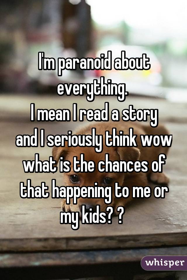 I'm paranoid about everything. 
I mean I read a story and I seriously think wow what is the chances of that happening to me or my kids? 😱 