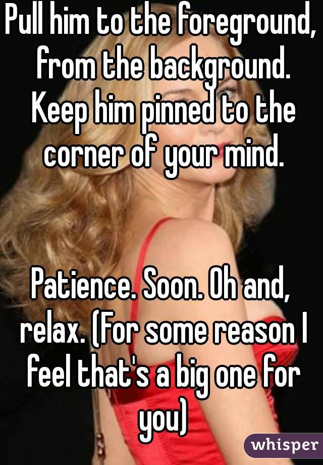 Pull him to the foreground, from the background. Keep him pinned to the corner of your mind.


Patience. Soon. Oh and, relax. (For some reason I feel that's a big one for you)