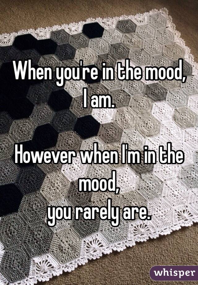 When you're in the mood,
I am.

However when I'm in the mood,
you rarely are.