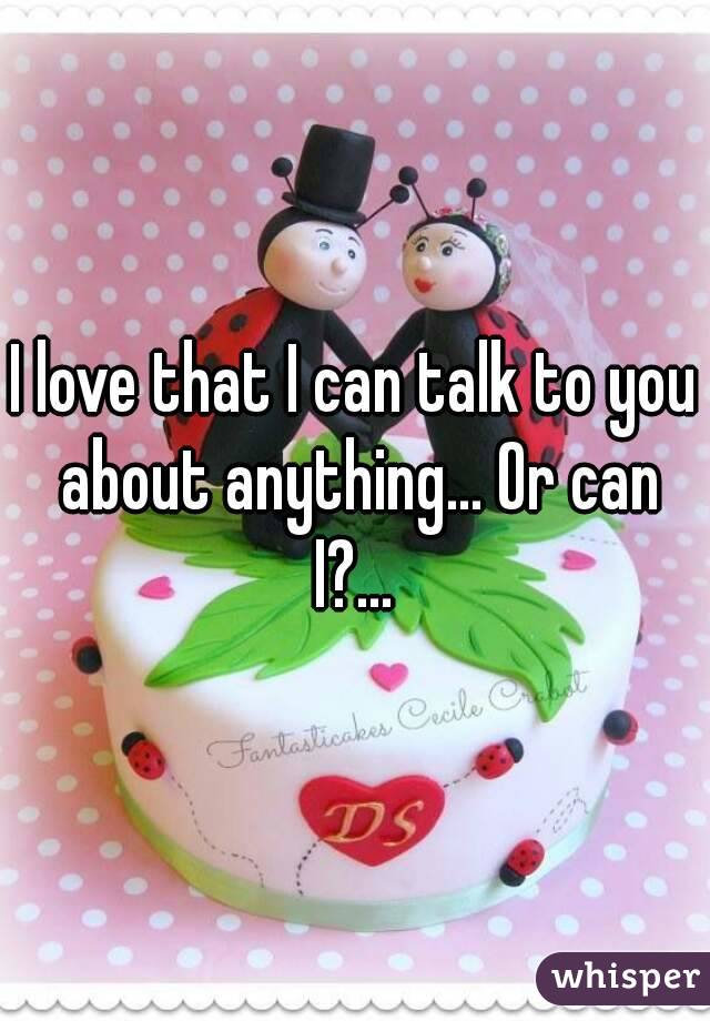 I love that I can talk to you about anything... Or can I?... 
