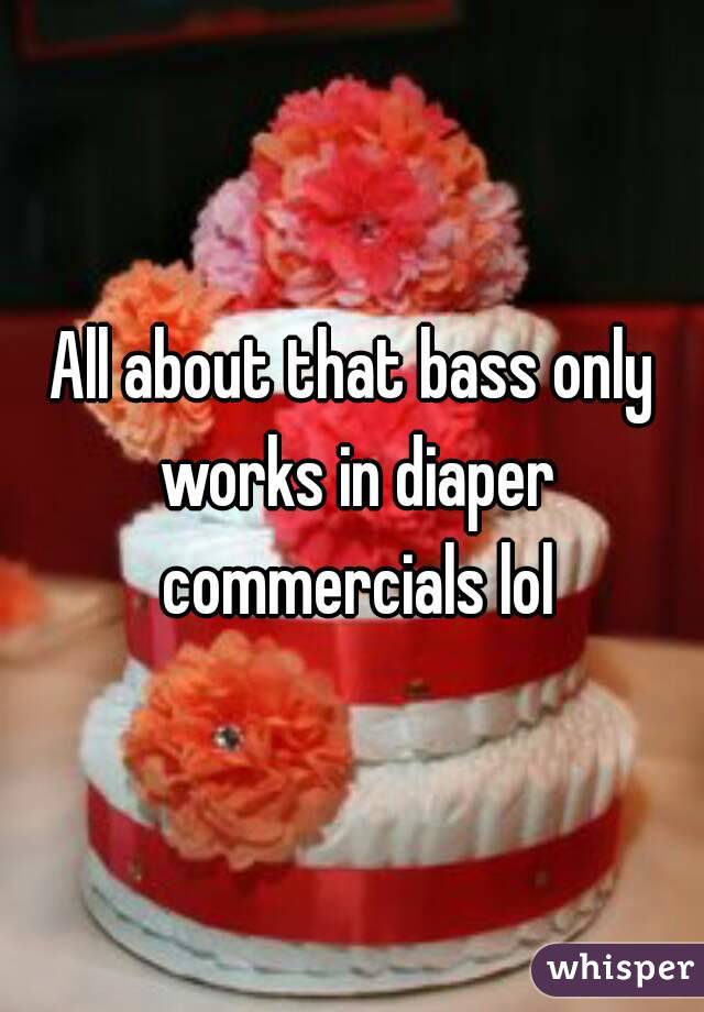All about that bass only works in diaper commercials lol