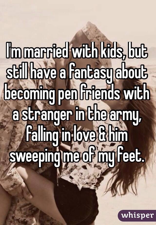 I'm married with kids, but still have a fantasy about becoming pen friends with a stranger in the army, falling in love & him sweeping me of my feet. 


