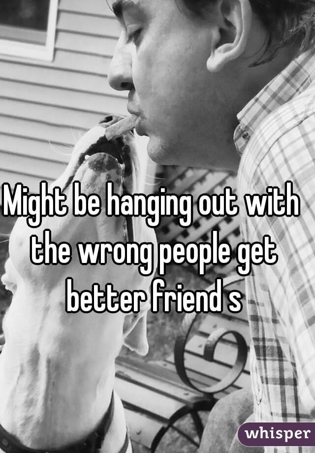 Might be hanging out with the wrong people get better friend s