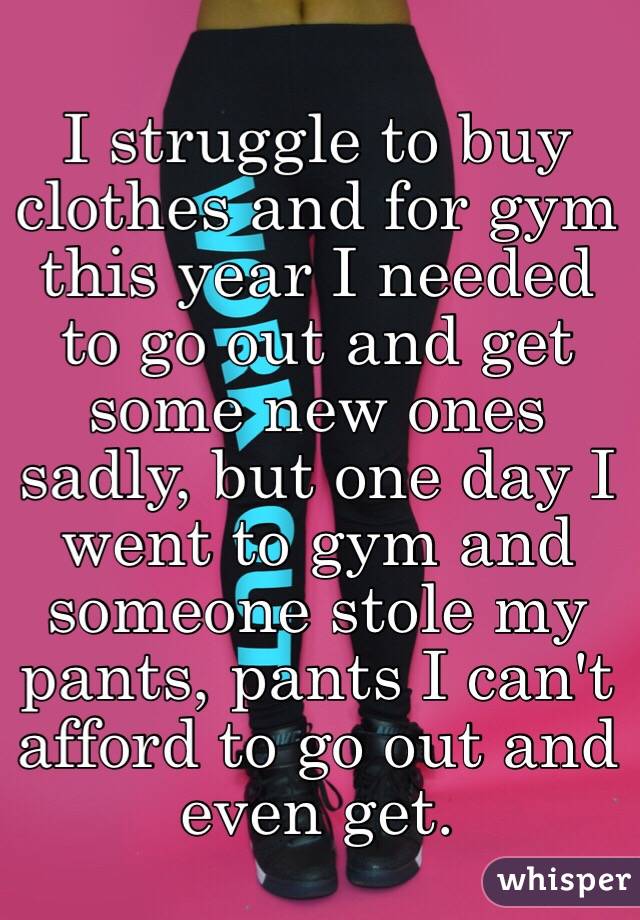I struggle to buy clothes and for gym this year I needed to go out and get some new ones sadly, but one day I went to gym and someone stole my pants, pants I can't afford to go out and even get. 